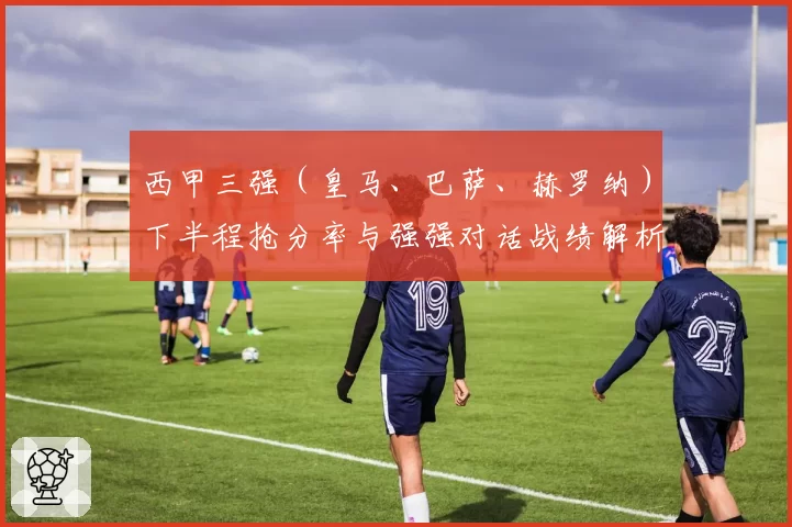 西甲三强（皇马、巴萨、赫罗纳）下半程抢分率与强强对话战绩解析