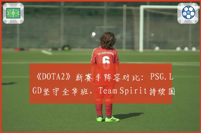 《DOTA2》新赛季阵容对比:PSG.LGD坚守全华班,Team Spirit持续国际引援