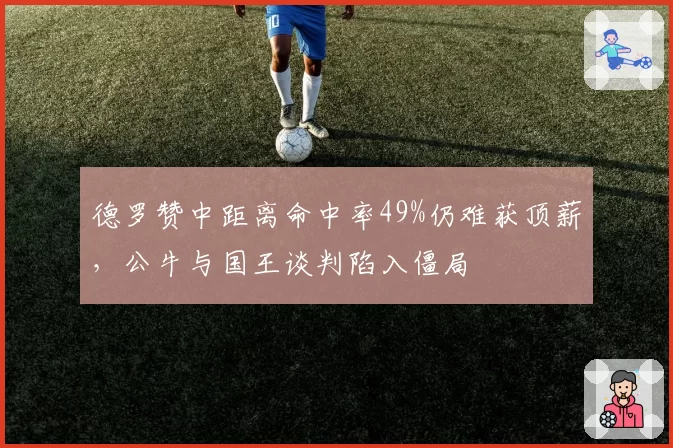 德罗赞中距离命中率49%仍难获顶薪，公牛与国王谈判陷入僵局