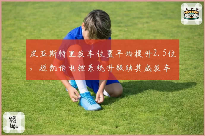 皮亚斯特里发车位置平均提升2.5位,迈凯伦电控系统升级助其成发车之王