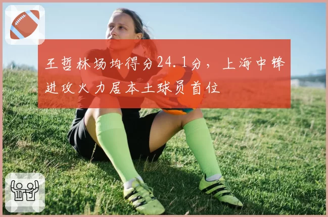 王哲林场均得分24.1分,上海中锋进攻火力居本土球员首位