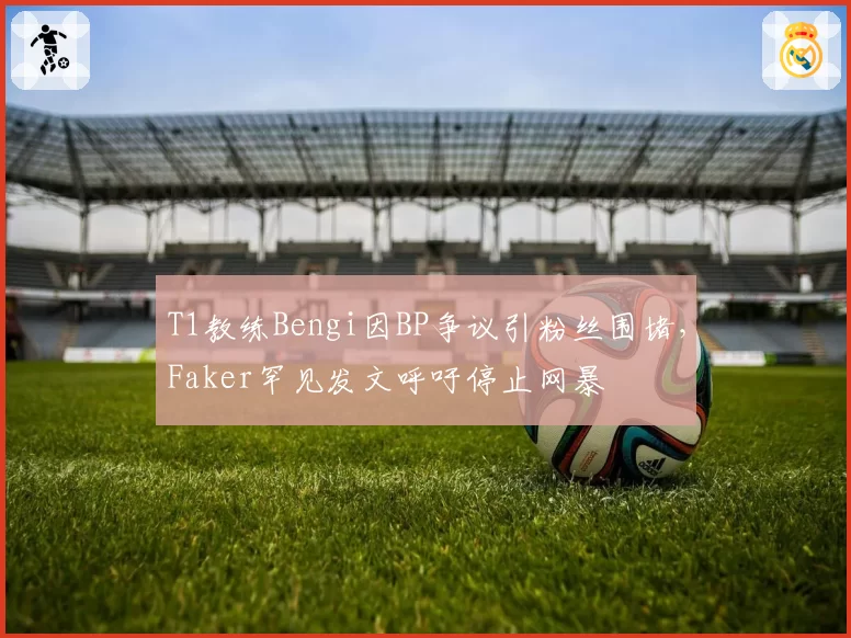 T1教练Bengi因BP争议引粉丝围堵，Faker罕见发文呼吁停止网暴