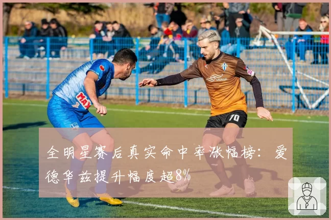 全明星赛后真实命中率涨幅榜：爱德华兹提升幅度超8%