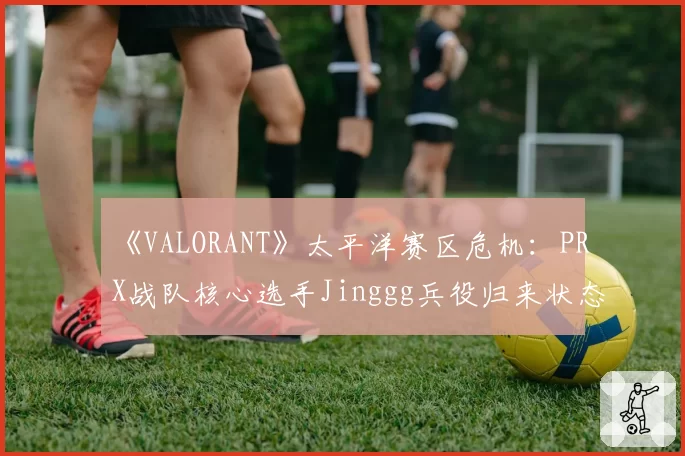 《VALORANT》太平洋赛区危机：PRX战队核心选手Jinggg兵役归来状态成谜