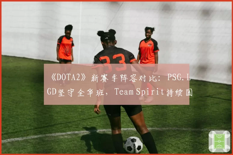 《DOTA2》新赛季阵容对比：PSG.LGD坚守全华班，Team Spirit持续国际引援